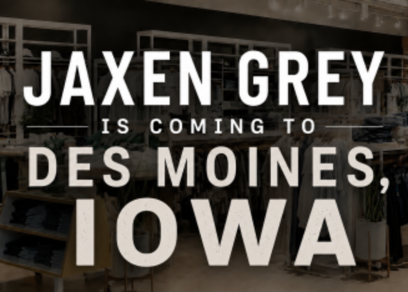 Promotional graphic with large white text reading 'JAXEN GREY IS COMING TO DES MOINES, IOWA' over a dark, blurred storefront background.